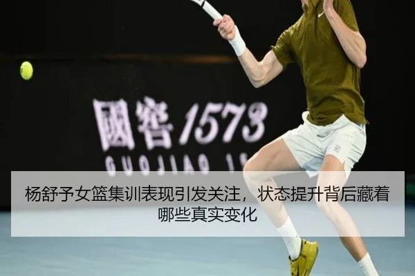 杨舒予女篮集训表现引发关注，状态提升背后藏着哪些真实变化